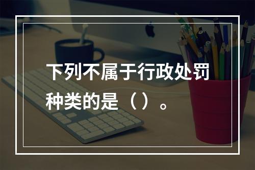 下列不属于行政处罚种类的是（ ）。