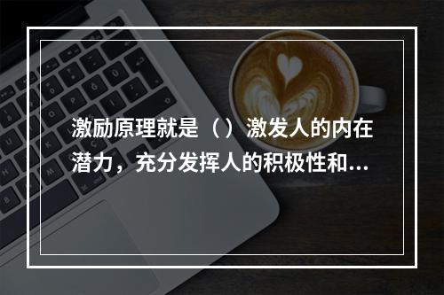 激励原理就是（ ）激发人的内在潜力，充分发挥人的积极性和创造