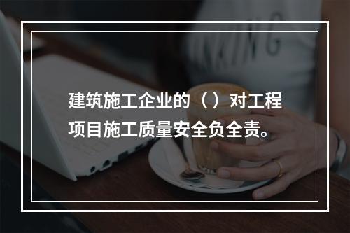 建筑施工企业的（ ）对工程项目施工质量安全负全责。