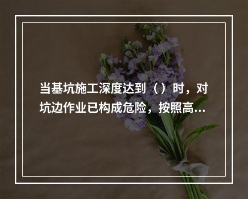 当基坑施工深度达到（ ）时，对坑边作业已构成危险，按照高处作