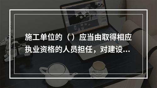 施工单位的（ ）应当由取得相应执业资格的人员担任，对建设工程