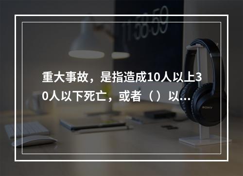 重大事故，是指造成10人以上30人以下死亡，或者（ ）以下重