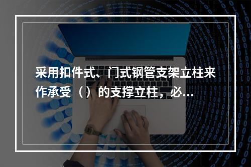 采用扣件式、门式钢管支架立柱来作承受（ ）的支撑立柱，必须具