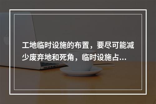 工地临时设施的布置，要尽可能减少废弃地和死角，临时设施占地面