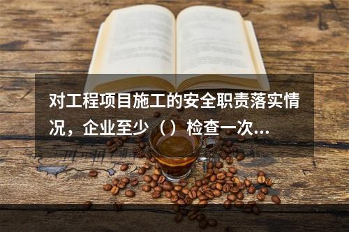 对工程项目施工的安全职责落实情况，企业至少（ ）检查一次。