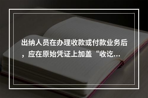 出纳人员在办理收款或付款业务后，应在原始凭证上加盖“收讫”或