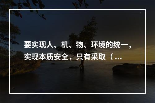 要实现人、机、物、环境的统一，实现本质安全，只有采取（ ）的