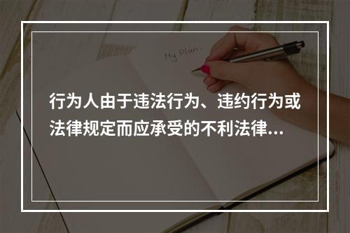 行为人由于违法行为、违约行为或法律规定而应承受的不利法律后果