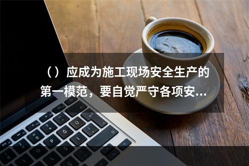 （ ）应成为施工现场安全生产的第一模范，要自觉严守各项安全生