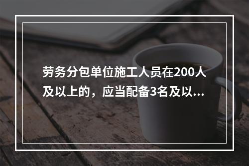 劳务分包单位施工人员在200人及以上的，应当配备3名及以上专