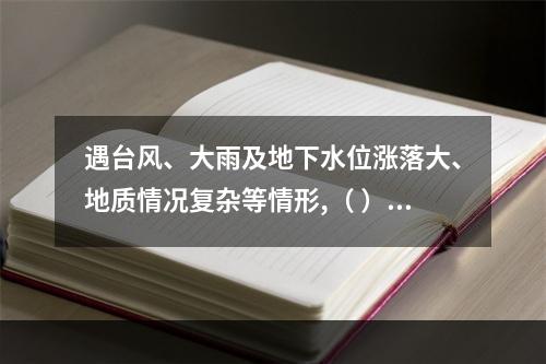 遇台风、大雨及地下水位涨落大、地质情况复杂等情形,（ ）应当