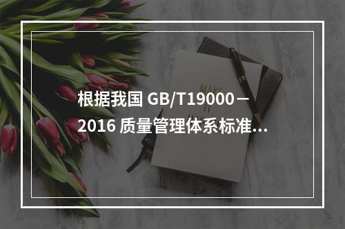 根据我国 GB/T19000－2016 质量管理体系标准，质