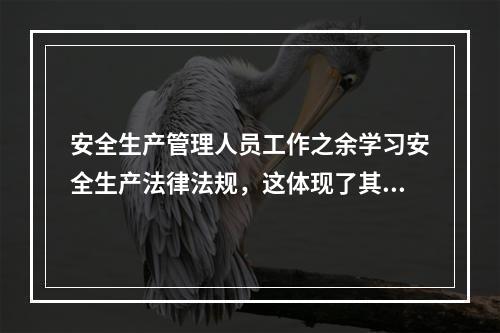 安全生产管理人员工作之余学习安全生产法律法规，这体现了其（