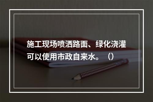 施工现场喷洒路面、绿化浇灌可以使用市政自来水。（）