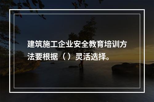 建筑施工企业安全教育培训方法要根据（ ）灵活选择。