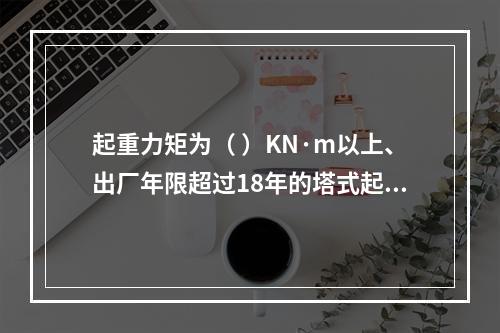 起重力矩为（ ）KN·m以上、出厂年限超过18年的塔式起重机