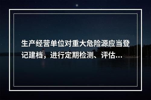 生产经营单位对重大危险源应当登记建档，进行定期检测、评估、监