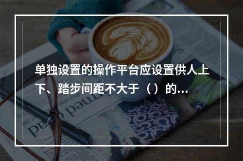 单独设置的操作平台应设置供人上下、踏步间距不大于（ ）的扶梯