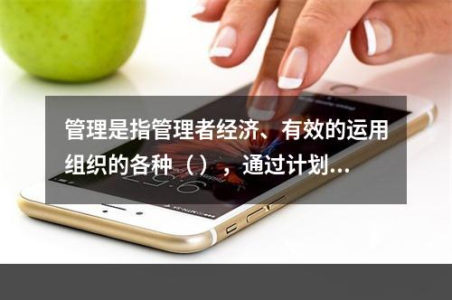 管理是指管理者经济、有效的运用组织的各种（ ），通过计划、组