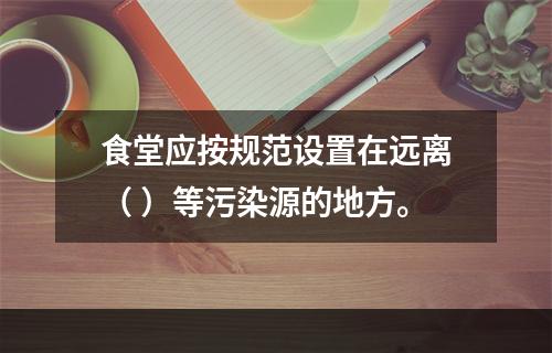 食堂应按规范设置在远离（ ）等污染源的地方。