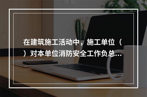 在建筑施工活动中，施工单位（ ）对本单位消防安全工作负总责。