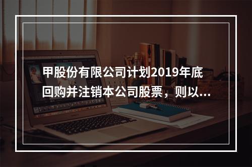 甲股份有限公司计划2019年底回购并注销本公司股票，则以下说