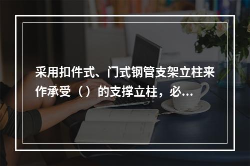 采用扣件式、门式钢管支架立柱来作承受（ ）的支撑立柱，必须具