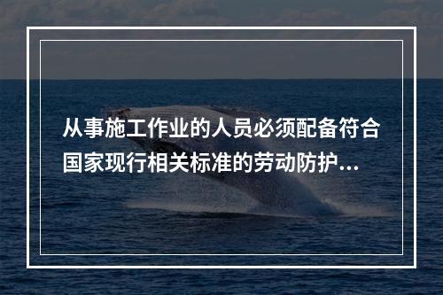 从事施工作业的人员必须配备符合国家现行相关标准的劳动防护用品