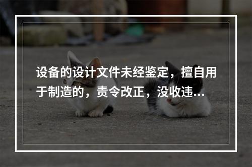 设备的设计文件未经鉴定，擅自用于制造的，责令改正，没收违法制