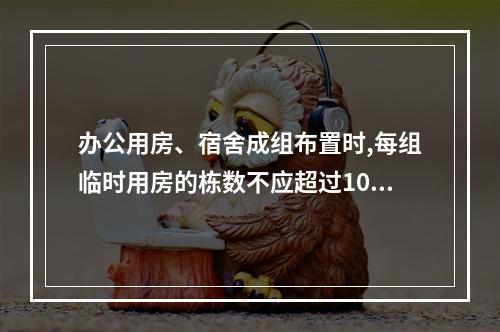 办公用房、宿舍成组布置时,每组临时用房的栋数不应超过10栋,