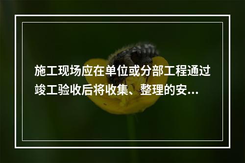 施工现场应在单位或分部工程通过竣工验收后将收集、整理的安全资