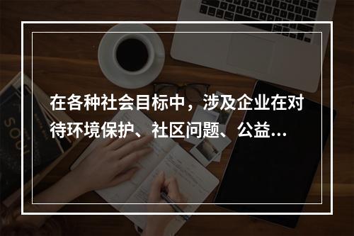 在各种社会目标中，涉及企业在对待环境保护、社区问题、公益事业