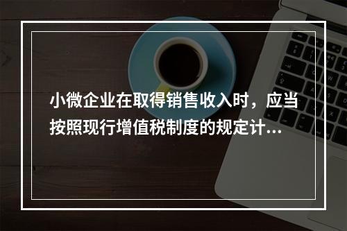 小微企业在取得销售收入时，应当按照现行增值税制度的规定计算应