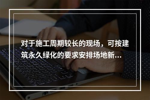 对于施工周期较长的现场，可按建筑永久绿化的要求安排场地新建绿