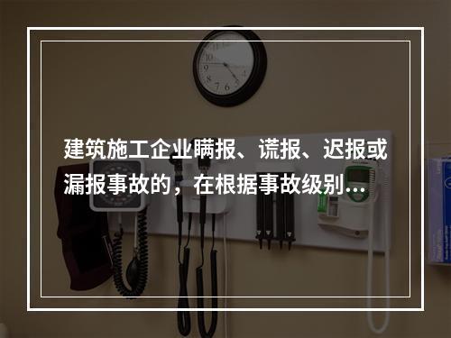 建筑施工企业瞒报、谎报、迟报或漏报事故的，在根据事故级别处罚