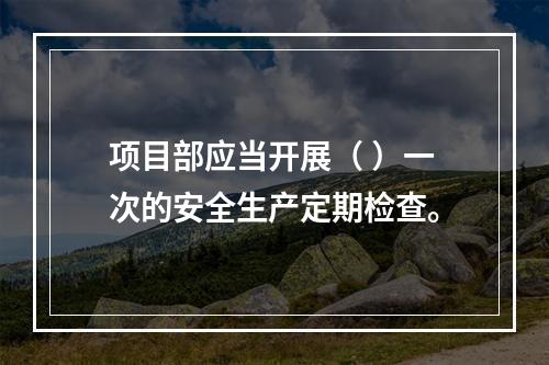 项目部应当开展（ ）一次的安全生产定期检查。