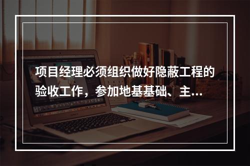 项目经理必须组织做好隐蔽工程的验收工作，参加地基基础、主体结