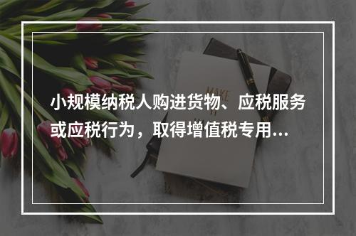 小规模纳税人购进货物、应税服务或应税行为，取得增值税专用发票