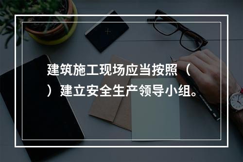 建筑施工现场应当按照（ ）建立安全生产领导小组。