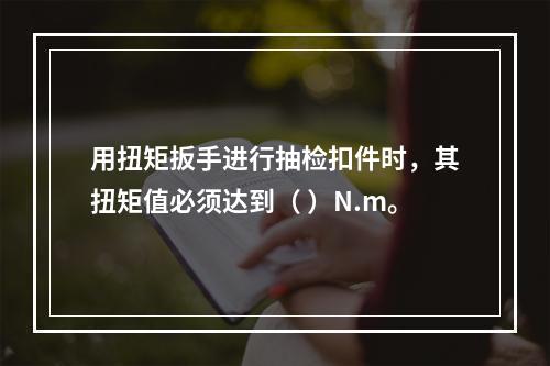 用扭矩扳手进行抽检扣件时，其扭矩值必须达到（ ）N.m。