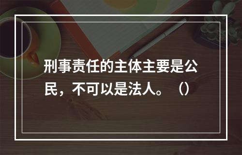 刑事责任的主体主要是公民，不可以是法人。（）