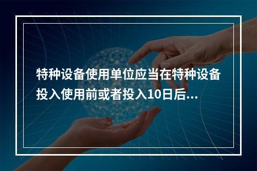 特种设备使用单位应当在特种设备投入使用前或者投入10日后，向