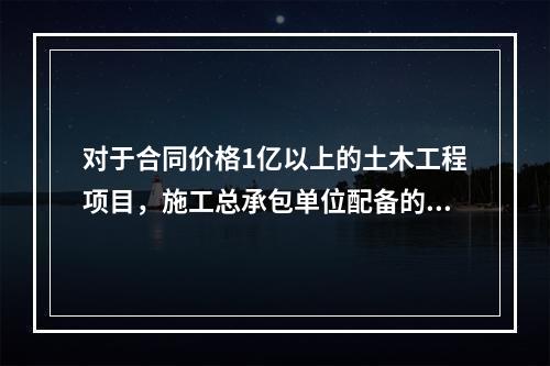 对于合同价格1亿以上的土木工程项目，施工总承包单位配备的专职