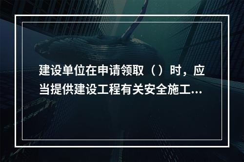 建设单位在申请领取（ ）时，应当提供建设工程有关安全施工的措