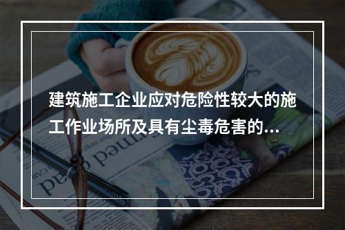 建筑施工企业应对危险性较大的施工作业场所及具有尘毒危害的作业