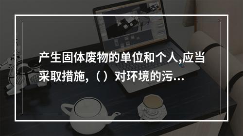 产生固体废物的单位和个人,应当采取措施,（ ）对环境的污染。