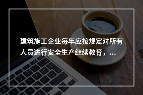 建筑施工企业每年应按规定对所有人员进行安全生产继续教育，继续