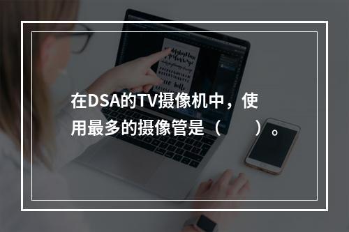 在DSA的TV摄像机中，使用最多的摄像管是（　　）。