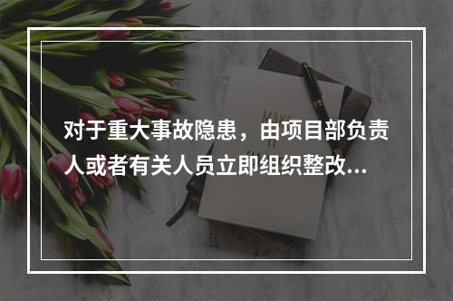 对于重大事故隐患，由项目部负责人或者有关人员立即组织整改。（