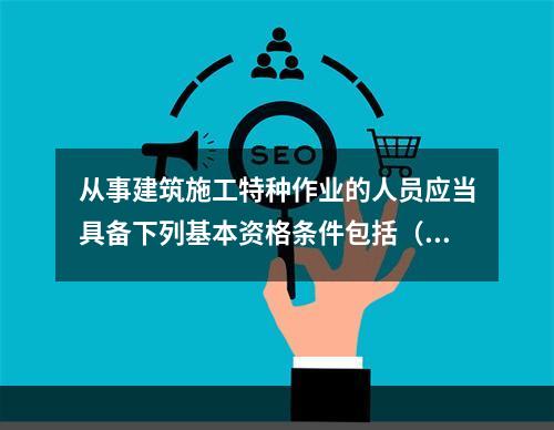 从事建筑施工特种作业的人员应当具备下列基本资格条件包括（ ）